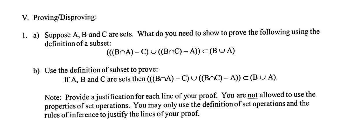 V. Proving/Disproving:
1. a) Suppose A, B and C are sets. What do you need to show to prove the following using the
definition of a subset:
(((BNA) – C) U ((BnC) – A)) C (BUA)
|
b) Use the definition of subset to prove:
If A, B and C are sets then ((BNA) – C) U ((BnC) – A)) c (B U A).
Note: Provide a justification for each line of your proof. You are not allowed to use the
properties of set operations. You may only use the definition of set operations and the
rules of inference to justify the lines of your proof.
