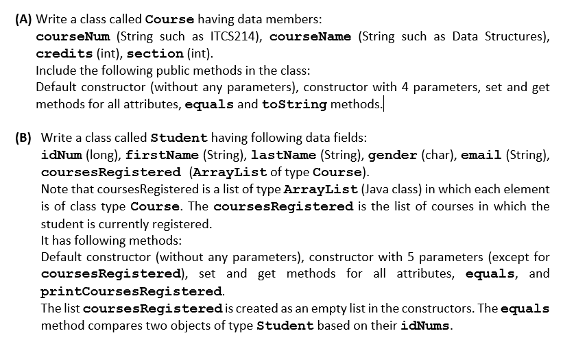 (A) Write a class called Course having data members:
courseNum (String such as ITCS214), courseName (String such as Data Structures),
credits (int), section (int).
Include the following public methods in the class:
Default constructor (without any parameters), constructor with 4 parameters, set and get
methods for all attributes, equals and toString methods.
(B) Write a class called Student having following data fields:
idNum (long), firstName (String), lastName (String), gender (char), email (String),
coursesRegistered (ArrayList of type Course).
Note that coursesRegistered is a list of type ArrayList (Java class) in which each element
is of class type Course. The coursesRegistered is the list of courses in which the
student is currently registered.
It has following methods:
Default constructor (without any parameters), constructor with 5 parameters (except for
coursesRegistered), set and get methods for all attributes, equals, and
printCoursesRegistered.
The list coursesRegistered is created as an empty list in the constructors. The equals
method compares two objects of type Student based on their idNums.
