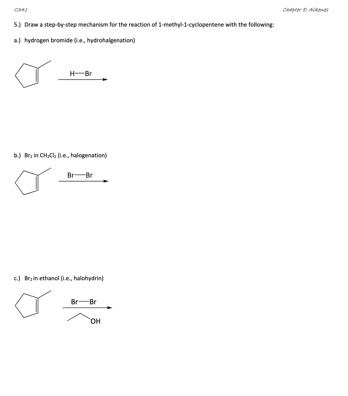 C341
5.) Draw a step-by-step mechanism for the reaction of 1-methyl-1-cyclopentene with the following:
a.) hydrogen bromide (i.e., hydrohalgenation)
H-Br
b.) Br2 in CH2Cl2 (i.e., halogenation)
Br-Br
c.) Br2 in ethanol (i.e., halohydrin)
Br Br
OH
Chapter 8: Alkenes