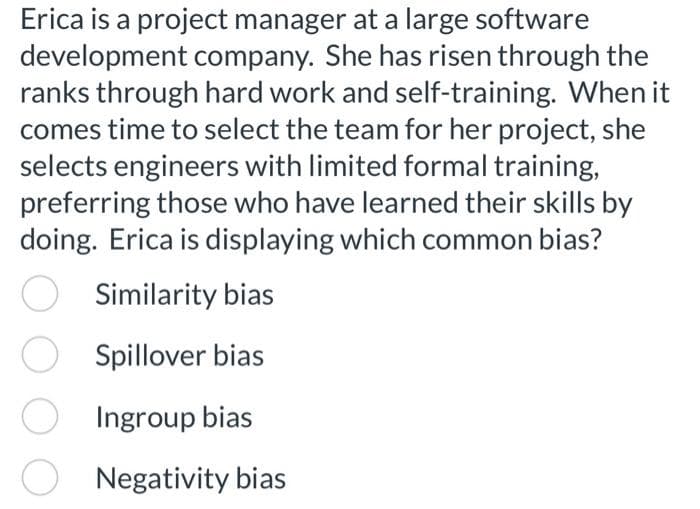 Erica is a project manager at a large software
development company. She has risen through the
ranks through hard work and self-training. When it
comes time to select the team for her project, she
selects engineers with limited formal training,
preferring those who have learned their skills by
doing. Erica is displaying which common bias?
Similarity bias
Spillover bias
Ingroup bias
Negativity bias