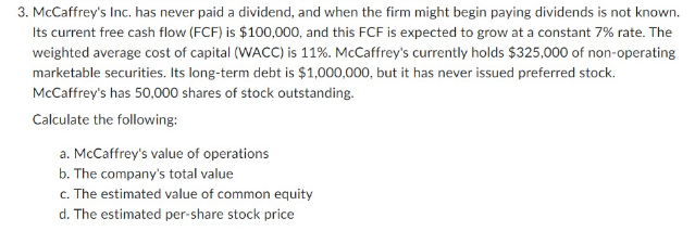 3. McCaffrey's Inc. has never paid a dividend, and when the firm might begin paying dividends is not known.
Its current free cash flow (FCF) is $100,000, and this FCF is expected to grow at a constant 7% rate. The
weighted average cost of capital (WACC) is 11%. McCaffrey's currently holds $325,000 of non-operating
marketable securities. Its long-term debt is $1,000,000, but it has never issued preferred stock.
McCaffrey's has 50,000 shares of stock outstanding.
Calculate the following:
a. McCaffrey's value of operations
b. The company's total value
c. The estimated value of common equity
d. The estimated per-share stock price
