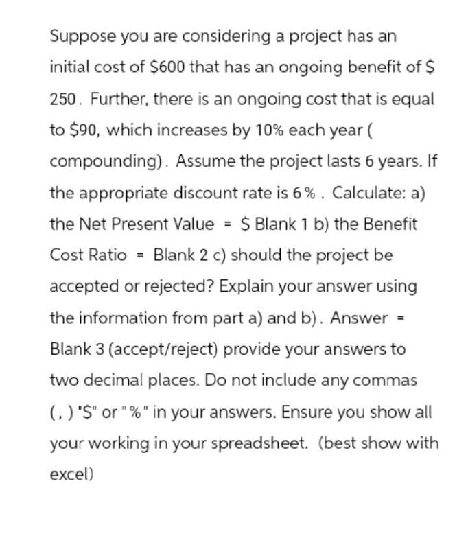 Suppose you are considering a project has an
initial cost of $600 that has an ongoing benefit of $
250. Further, there is an ongoing cost that is equal
to $90, which increases by 10% each year (
compounding). Assume the project lasts 6 years. If
the appropriate discount rate is 6%. Calculate: a)
the Net Present Value = $ Blank 1 b) the Benefit
Cost Ratio Blank 2 c) should the project be
accepted or rejected? Explain your answer using
the information from part a) and b). Answer =
Blank 3 (accept/reject) provide your answers to
two decimal places. Do not include any commas
(,) "$" or "%" in your answers. Ensure you show all
your working in your spreadsheet. (best show with
excel)