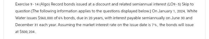 Exercise 9-14 (Algo) Record bonds issued at a discount and related semiannual interest (LO9-5) Skip to
question [The following information applies to the questions displayed below.] On January 1, 2024, White
Water issues $560,000 of 6% bonds, due in 20 years, with interest payable semiannually on June 30 and
December 31 each year. Assuming the market interest rate on the issue date is 7%, the bonds will issue
at $500,204.