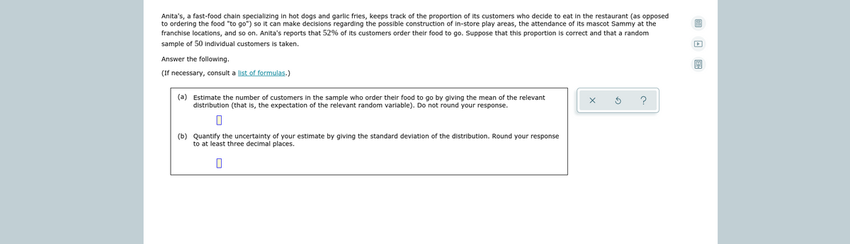 Anita's, a fast-food chain specializing in hot dogs and garlic fries, keeps track of the proportion of its customers who decide to eat in the restaurant (as opposed
to ordering the food "to go") so it can make decisions regarding the possible construction of in-store play areas, the attendance of its mascot Sammy at the
franchise locations, and so on. Anita's reports that 52% of its customers order their food to go. Suppose that this proportion is correct and that a random
sample of 50 individual customers is taken.
Answer the following.
(If necessary, consult a list of formulas.)
(a) Estimate the number of customers in the sample who order their food to go by giving the mean of the relevant
distribution (that is, the expectation of the relevant random variable). Do not round your response.
(b) Quantify the uncertainty of your estimate by giving the standard deviation of the distribution. Round your response
to at least three decimal places.
