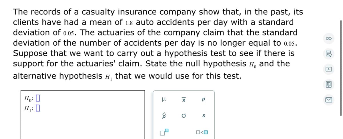 The records of a casualty insurance company show that, in the past, its
clients have had a mean of 1.8 auto accidents per day with a standard
deviation of 0.05. The actuaries of the company claim that the standard
deviation of the number of accidents per day is no longer equal to 0.05.
Suppose that we want to carry out a hypothesis test to see if there is
support for the actuaries' claim. State the null hypothesis H, and the
alternative hypothesis H, that we would use for this test.
Ho: 0
H;: 0
O<O
