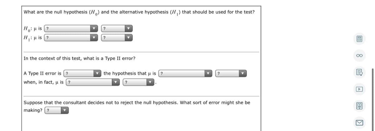 What are the null hypothesis (H) and the alternative hypothesis (H ,) that should be used for the test?
|Ho: µ is (?
?
|H:H is (?
圖
?
00
In the context of this test, what is a Type II error?
A Type II error is ?
the hypothesis that u is
when, in fact,µ is (?
Suppose that the consultant decides not to reject the null hypothesis. What sort of error might she be
making? (?
回 国
