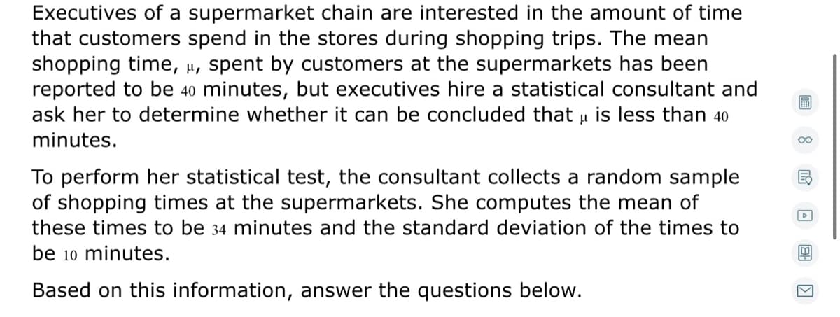 Executives of a supermarket chain are interested in the amount of time
that customers spend in the stores during shopping trips. The mean
shopping time, µ, spent by customers at the supermarkets has been
reported to be 40 minutes, but executives hire a statistical consultant and
ask her to determine whether it can be concluded that u is less than 40
minutes.
To perform her statistical test, the consultant collects a random sample
of shopping times at the supermarkets. She computes the mean of
these times to be 34 minutes and the standard deviation of the times to
be 10 minutes.
Based on this information, answer the questions below.
