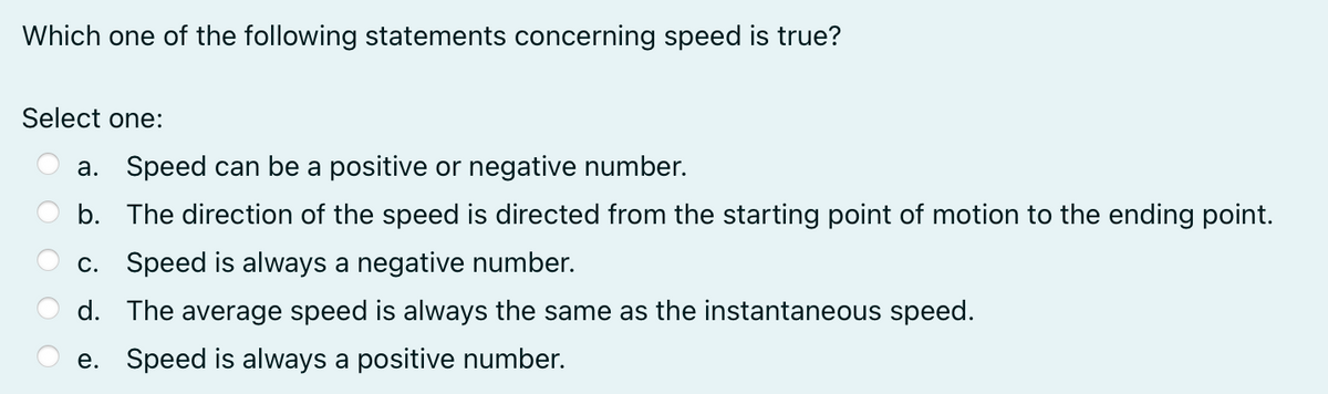 Which one of the following statements concerning speed is true?
Select one:
a. Speed can be a positive or negative number.
b. The direction of the speed is directed from the starting point of motion to the ending point.
c. Speed is always a negative number.
d. The average speed is always the same as the instantaneous speed.
e. Speed is always a positive number.
