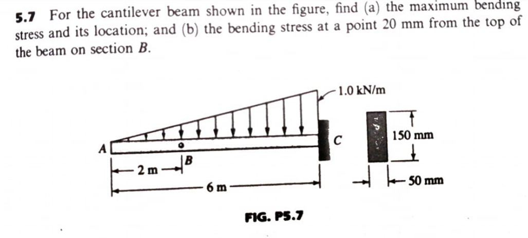 For the cantilever beam shown in the figure, find (a) the maximum bending
stress and its location; and (b) the bending stress at a point 20 mm from the top of
the beam on section B.
5.7
1.0 kN/m
C
150 mm
B
2 m
6 m
50 mm
FIG. PS.7
