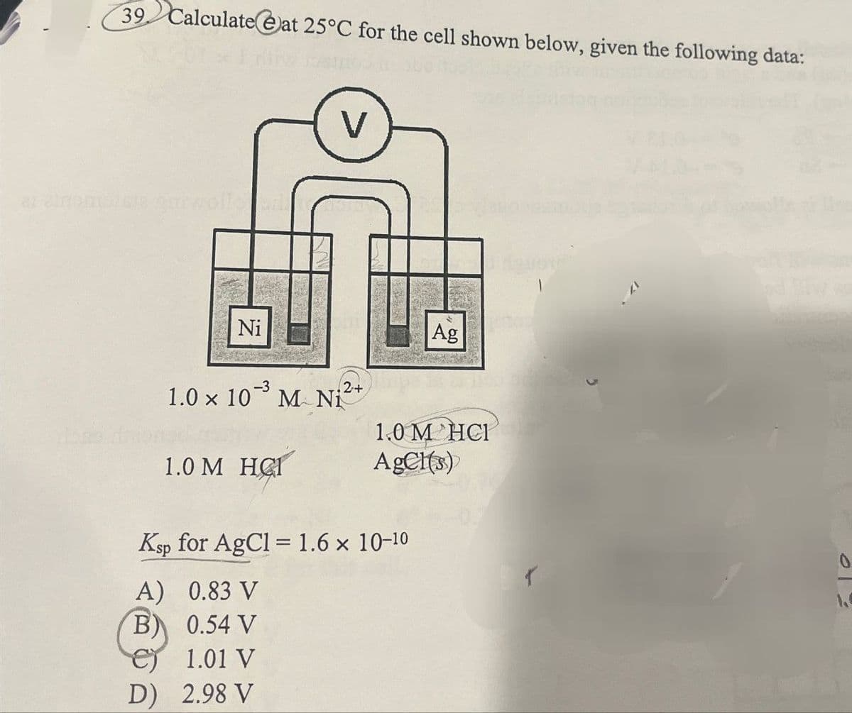 39 Calculate at 25°C for the cell shown below, given the following data:
V
a zinomaista m
Ni
Ag
-3
1.0 x 10 M Ni
1.0 M HCT
.2+
1.0 M HCI
AgCl(s)
Ksp for AgCl = 1.6 × 10-10
A) 0.83 V
B) 0.54 V
1.01 V
D) 2.98 V
0