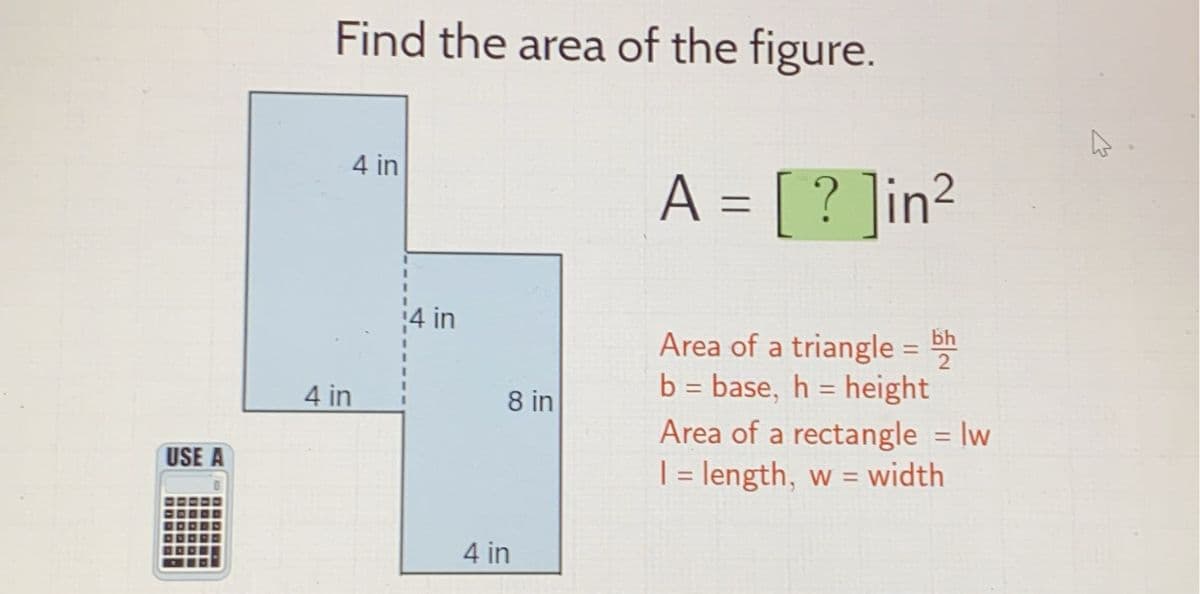 USE A
Find the area of the figure.
4 in
4 in
4 in
8 in
4 in
A = [? ]in²
Area of a triangle = bh
b = base, h = height
Area of a rectangle = w
1 = length, w = width
|