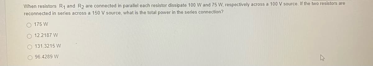 When resistors R₁ and R2 are connected in parallel each resistor dissipate 100 W and 75 W, respectively across a 100 V source. If the two resistors are
reconnected in series across a 150 V source, what is the total power in the series connection?
175 W
O 12.2187 W
O 131.3215 W
O 96.4289 W