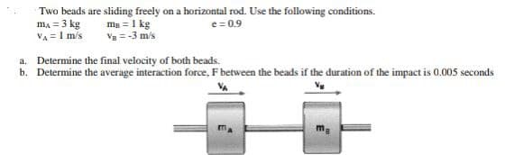 Two beads are sliding freely on a horizontal rod. Use the following conditions.
mA = 3 kg
m₂ = 1 kg
e=0.9
VA = 1 m/s
Va = -3 m/s
a. Determine the final velocity of both beads.
b. Determine the average interaction force, F between the beads if the duration of the impact is 0.005 seconds
Vg
m
ma