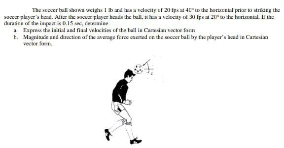 The soccer ball shown weighs I lb and has a velocity of 20 fps at 40° to the horizontal prior to striking the
soccer player's head. After the soccer player heads the ball, it has a velocity of 30 fps at 20° to the horizontal. If the
duration of the impact is 0.15 sec, determine
a. Express the initial and final velocities of the ball in Cartesian vector form
b. Magnitude and direction of the average force exerted on the soccer ball by the player's head in Cartesian
vector form.