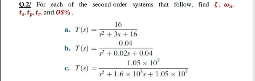 Q.2/ For each of the second-order systems that follow, find 3, wn
ts, tp, tr, and OS% .
16
а. T(s)
+ 3s + 16
0.04
b. T(s)
+0.02s + 0.04
1.05 x 107
с. Т(я)
s2 +1.6 × 10°s+1.05 × 107
