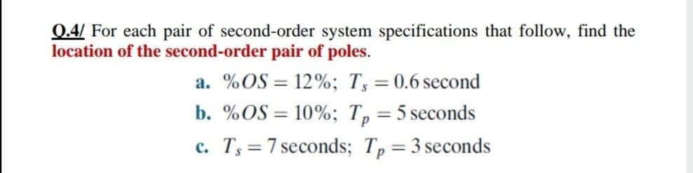 0.4/ For each pair of second-order system specifications that follow, find the
location of the second-order pair of poles.
a. %OS = 12%; Ts = 0.6 second
b. %OS = 10%; Tp
%3D
= 5 seconds
%3D
c. Ts =7 seconds; Tp=3 seconds
