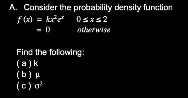 A. Consider the probability density function
f (x) = kx²e*
0<x<2
%3D
= 0
otherwise
Find the following:
(a )k
(b) µ
(c) o²
