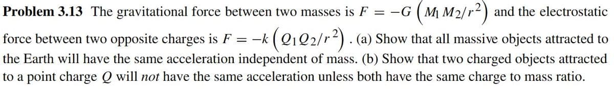 Problem 3.13 The gravitational force between two masses is F = −G (M₁ M2/r²) and the electrostatic
= -k
(Q1 Q2/r²). (a) Show that all massive objects attracted to
force between two opposite charges is F
the Earth will have the same acceleration independent of mass. (b) Show that two charged objects attracted
to a point charge Q will not have the same acceleration unless both have the same charge to mass ratio.