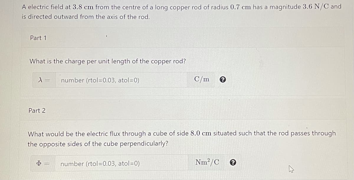 A electric field at 3.8 cm from the centre of a long copper rod of radius 0.7 cm has a magnitude 3.6 N/C and
is directed outward from the axis of the rod.
Part 1
What is the charge per unit length of the
copper
rod?
=
number (rtol=0.03, atol=0)
C/m
Part 2
What would be the electric flux through a cube of side 8.0 cm situated such that the rod passes through
the opposite sides of the cube perpendicularly?
number (rtol=0.03, atol=0)
Nm?/C
