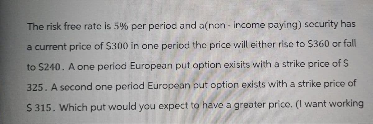 The risk free rate is 5% per period and a(non - income paying) security has
a current price of $300 in one period the price will either rise to $360 or fall
to $240. A one period European put option exisits with a strike price of $
325. A second one period European put option exists with a strike price of
$ 315. Which put would you expect to have a greater price. (I want working