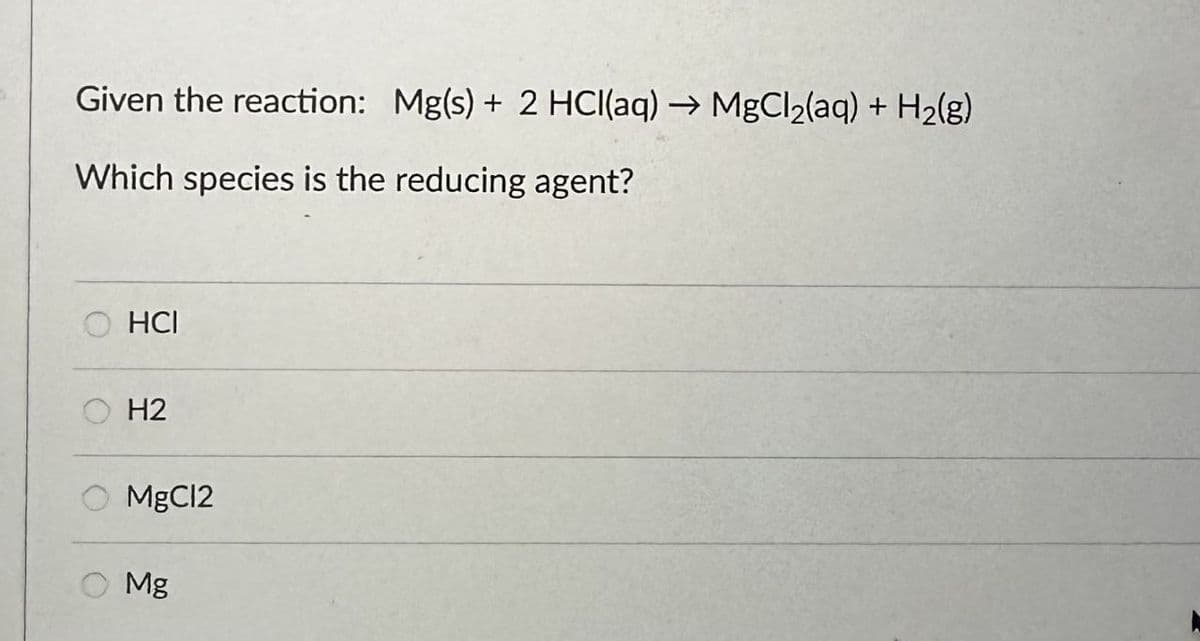 Given the reaction: Mg(s) + 2 HCl(aq) → MgCl2(aq) + H2(g)
Which species is the reducing agent?
HCI
H2
MgCl2
Mg
