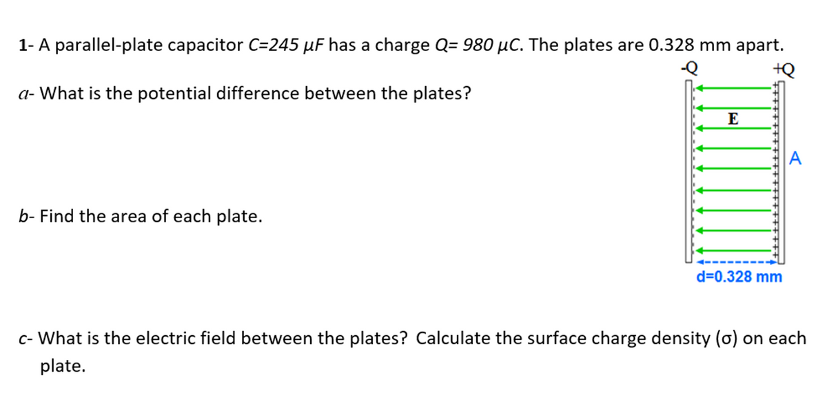 1- A parallel-plate capacitor C=245 µF has a charge Q= 980 µC. The plates are 0.328 mm apart.
-Q
+Q
a- What is the potential difference between the plates?
E
A
b- Find the area of each plate.
d=0.328 mm
c- What is the electric field between the plates? Calculate the surface charge density (o) on each
plate.
+++++++++++
