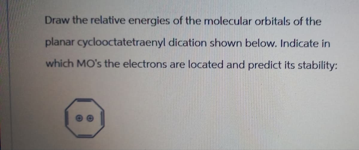 Draw the relative energies of the molecular orbitals of the
planar cyclooctatetraenyl dication shown below. Indicate in
which MO's the electrons are located and predict its stability: