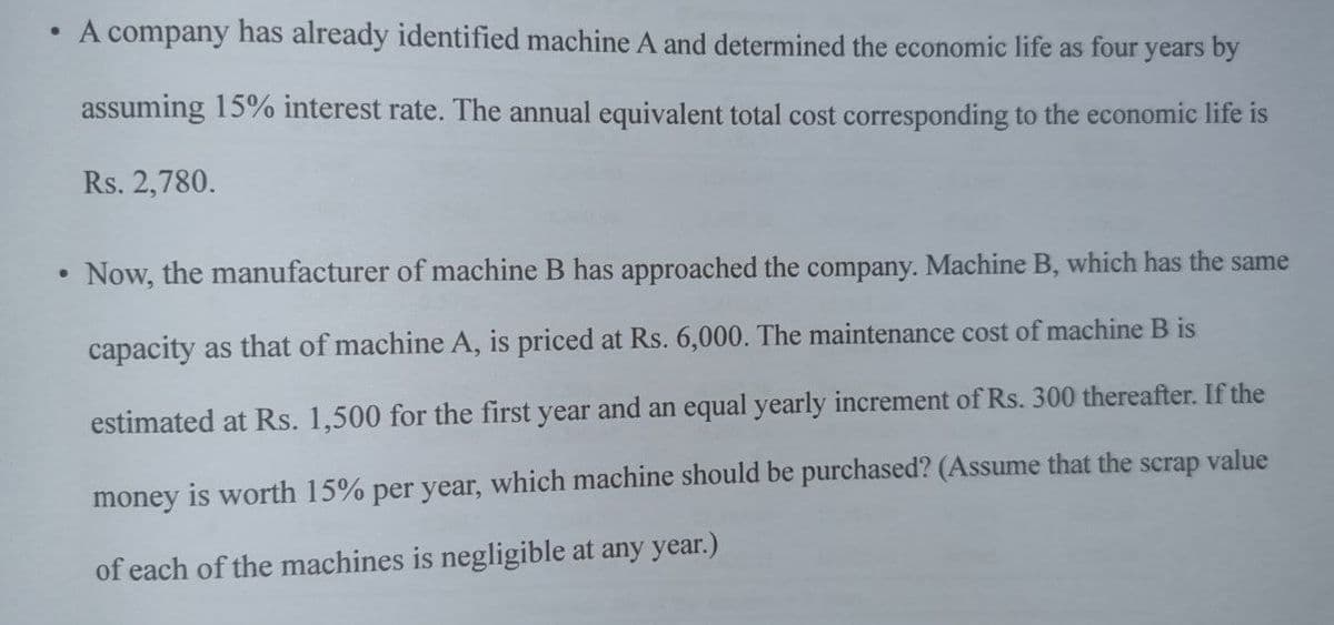 • A company has already identified machine A and determined the economic life as four years by
assuming 15% interest rate. The annual equivalent total cost corresponding to the economic life is
Rs. 2,780.
Now, the manufacturer of machine B has approached the company. Machine B, which has the same
capacity as that of machine A, is priced at Rs. 6,000. The maintenance cost of machine B is
estimated at Rs. 1,500 for the first year and an equal yearly increment of Rs. 300 thereafter. If the
scrap
value
money is worth 15% per year, which machine should be purchased? (Assume that the
of each of the machines is negligible at any year.)
