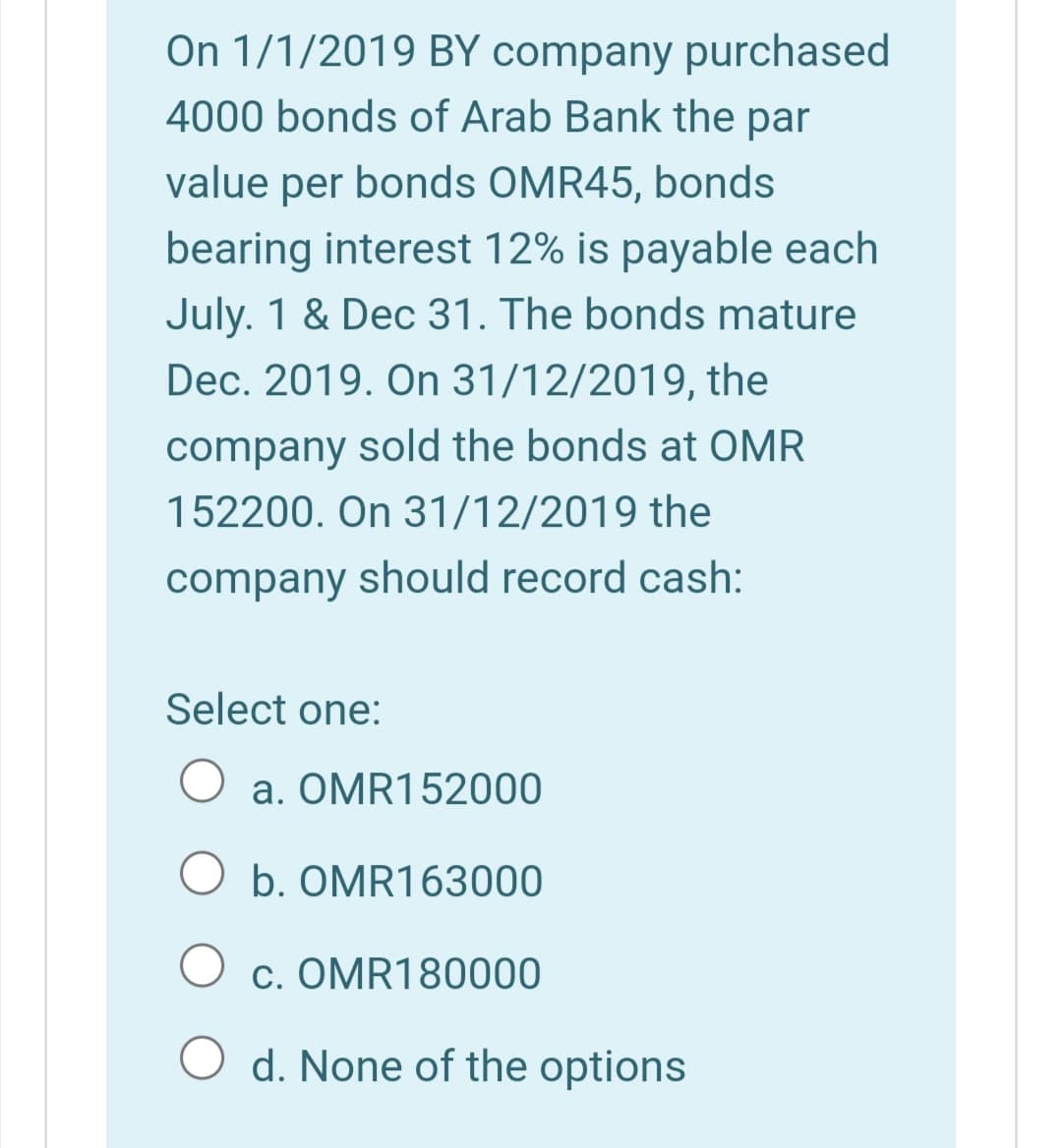 On 1/1/2019 BY company purchased
4000 bonds of Arab Bank the par
value per bonds OMR45, bonds
bearing interest 12% is payable each
July. 1 & Dec 31. The bonds mature
Dec. 2019. On 31/12/2019, the
company sold the bonds at OMR
152200. On 31/12/2019 the
company should record cash:
Select one:
a. OMR152000
b. OMR163000
c. OMR180000
O d. None of the options
