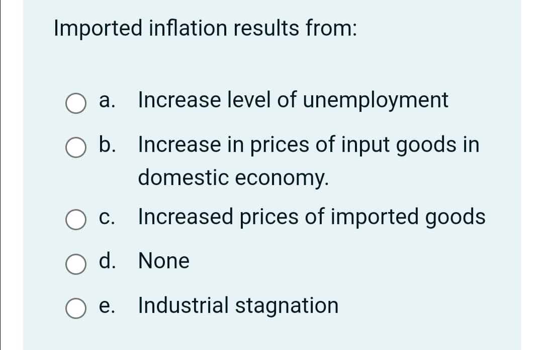 Imported inflation results from:
O a. Increase level of unemployment
а.
O b. Increase in prices of input goods in
domestic economy.
c. Increased prices of imported goods
O d. None
е.
Industrial stagnation
