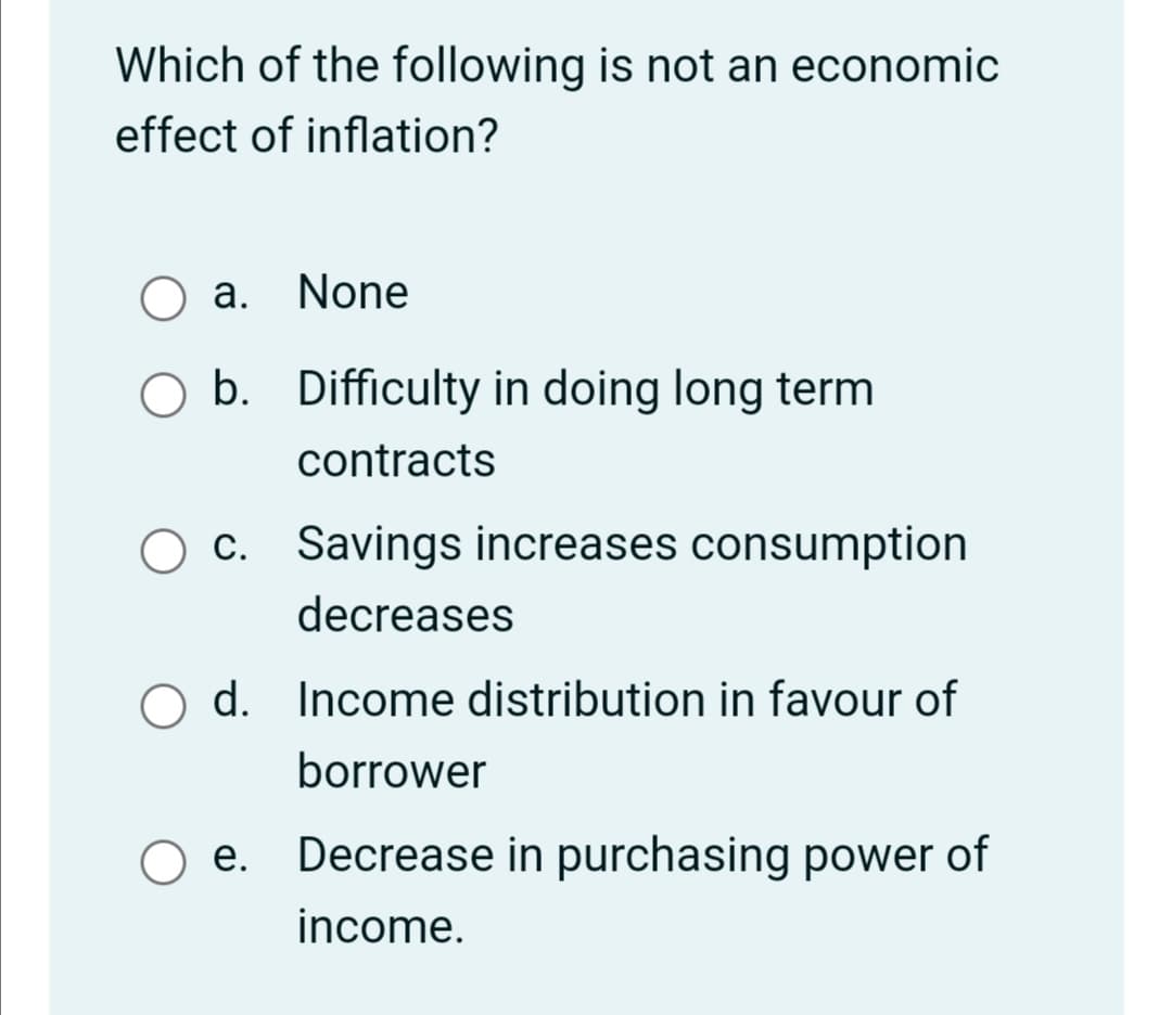 Which of the following is not an economic
effect of inflation?
a. None
O b. Difficulty in doing long term
contracts
c. Savings increases consumption
decreases
O d. Income distribution in favour of
borrower
e. Decrease in purchasing power of
income.
