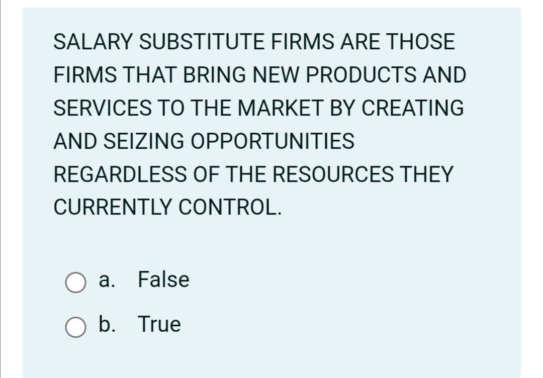 SALARY SUBSTITUTE FIRMS ARE THOSE
FIRMS THAT BRING NEW PRODUCTS AND
SERVICES TO THE MARKET BY CREATING
AND SEIZING OPPORTUNITIES
REGARDLESS OF THE RESOURCES THEY
CURRENTLY CONTROL.
а.
False
O b. True
