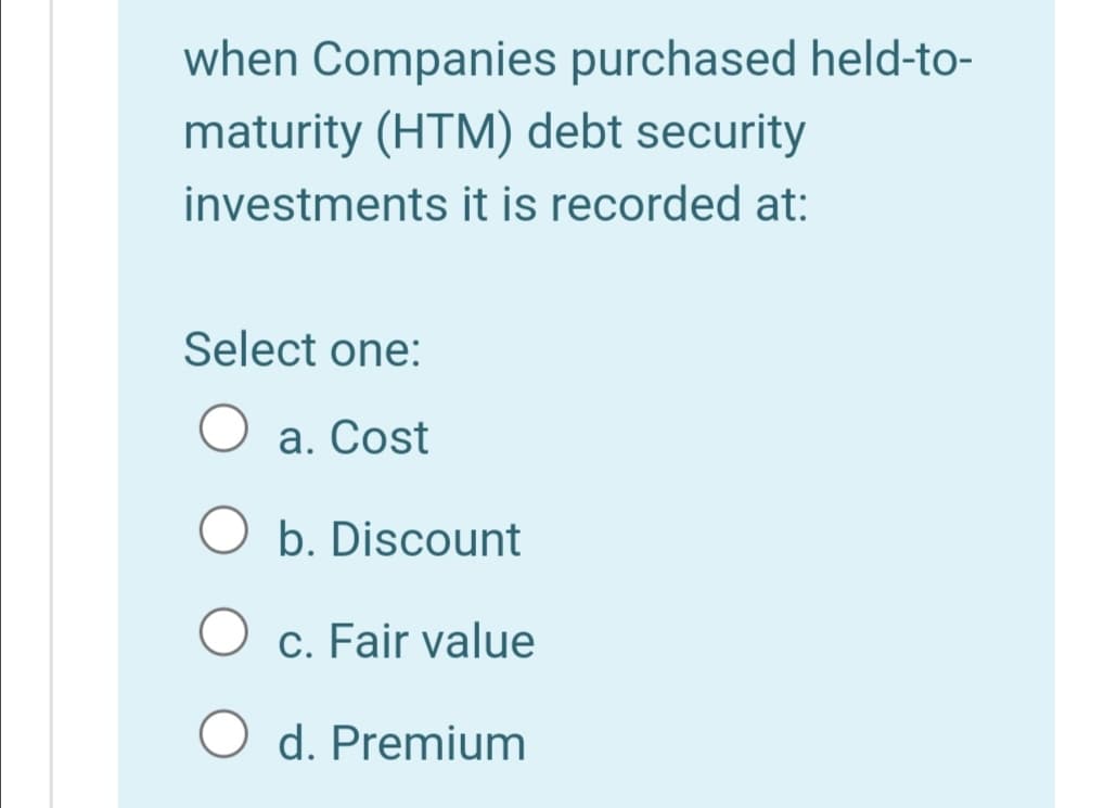 when Companies purchased held-to-
maturity (HTM) debt security
investments it is recorded at:
Select one:
a. Cost
O b. Discount
c. Fair value
d. Premium
