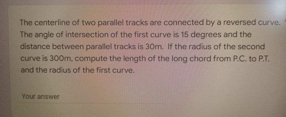 The centerline of two parallel tracks are connected by a reversed curve.
The angle of intersection of the first curve is 15 degrees and the
distance between parallel tracks is 30m. If the radius of the second
curve is 300m, compute the length of the long chord from P.C. to P.T.
and the radius of the first curve.
Your answer
