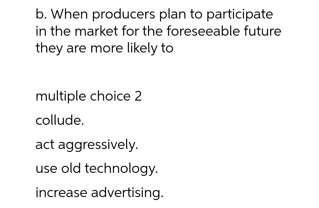 b. When producers plan to participate
in the market for the foreseeable future
they are more likely to
multiple choice 2
collude.
act aggressively.
use old technology.
increase advertising.
