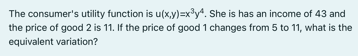 The consumer's utility function is u(x,y)=x°y“. She is has an income of 43 and
the price of good 2 is 11. If the price of good 1 changes from 5 to 11, what is the
equivalent variation?
