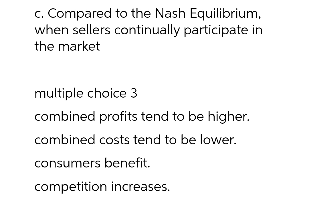 c. Compared to the Nash Equilibrium,
when sellers continually participate in
the market
multiple choice 3
combined profits tend to be higher.
combined costs tend to be lower.
consumers benefit.
competition increases.
