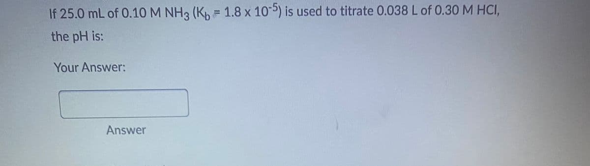 If 25.0 mL of 0.10 M NH3 (Kb = 1.8 x 10-5) is used to titrate 0.038 L of 0.30 M HCI,
the pH is:
Your Answer:
Answer