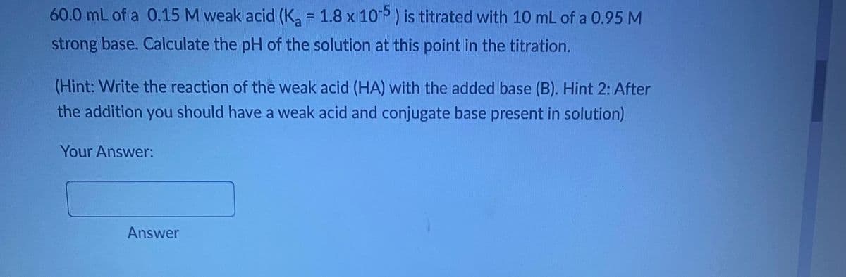 60.0 mL of a 0.15 M weak acid (K₂ = 1.8 x 105 ) is titrated with 10 mL of a 0.95 M
strong base. Calculate the pH of the solution at this point in the titration.
(Hint: Write the reaction of the weak acid (HA) with the added base (B). Hint 2: After
the addition you should have a weak acid and conjugate base present in solution)
Your Answer:
Answer