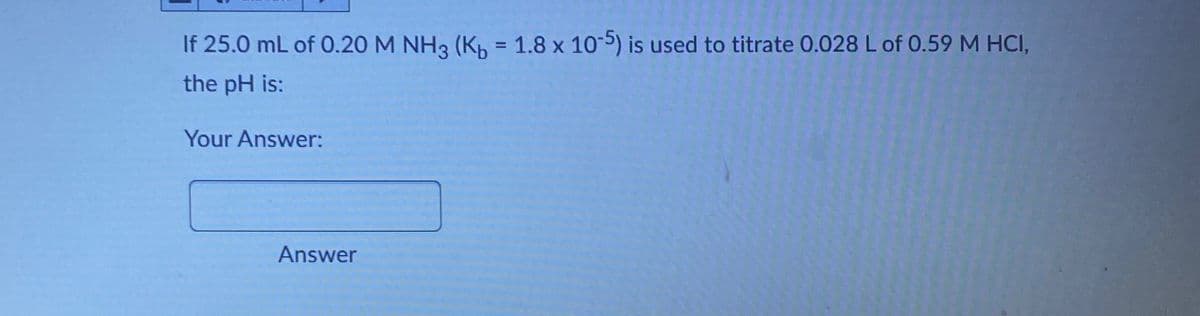 If 25.0 mL of 0.20 M NH3 (Kb = 1.8 x 10-5) is used to titrate 0.028 L of 0.59 M HCI,
the pH is:
Your Answer:
Answer