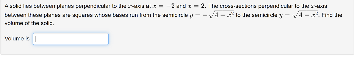 A solid lies between planes perpendicular to the x-axis at x = -2 and x = 2. The cross-sections perpendicular to the x-axis
between these planes are squares whose bases run from the semicircle y = -V4 - x2 to the semicircle y = V4 - x². Find the
volume of the solid.
Volume is|
