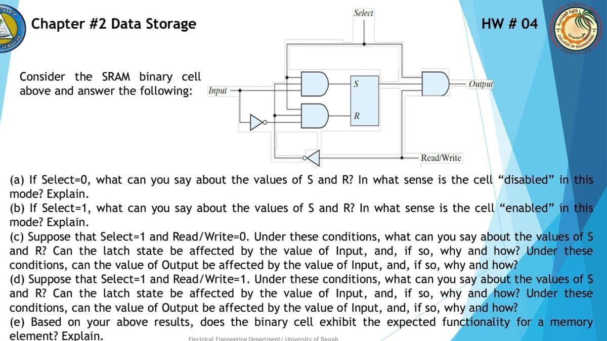 Select
Chapter #2 Data Storage
HW # 04
COLLEGE OF
Of Basralh
NGINEERING
Consider the SRAM binary cell
above and answer the following: Input
Outpul
Read/Write
(a) If Select%3D0, what can you say about the values of S and R? In what sense is the cell "disabled" in this
mode? Explain.
(b) If Select=1, what can you say about the values of S and R? In what sense is the cell "enabled" in this
mode? Explain.
(c) Suppose that Select=D1 and Read/Write3D0. Under these conditions, what can you say about the values of S
and R? Can the latch state be affected by the value of Input, and, if so, why and how? Under these
conditions, can the value of Output be affected by the value of Input, and, if so, why and how?
(d) Suppose that Select=1 and Read/Write=D1. Under these conditions, what can you say about the values of S
and R? Can the latch state be affected by the value of Input, and, if so, why and how? Under these
conditions, can the value of Output be affected by the value of Input, and, if so, why and how?
(e) Based on your above results, does the binary cell exhibit the expected functionality for a memory
element? Explain.
Electrical Engineering Department/ University of Basrah
