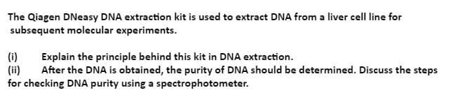 The Qiagen DNeasy DNA extraction kit is used to extract DNA from a liver cell line for
subsequent molecular experiments.
(i)
(ii)
for checking DNA purity using a spectrophotometer.
Explain the principle behind this kit in DNA extraction.
After the DNA is obtained, the purity of DNA should be determined. Discuss the steps
