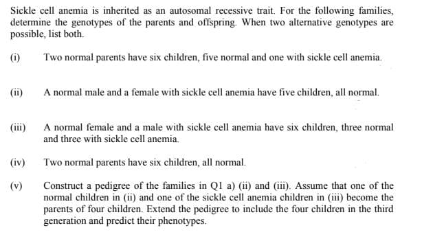 Sickle cell anemia is inherited as an autosomal recessive trait. For the following families,
determine the genotypes of the parents and offspring. When two alternative genotypes are
possible, list both.
(i)
Two normal parents have six children, five normal and one with sickle cell anemia.
(ii)
A normal male and a female with sickle cell anemia have five children, all normal.
(ii)
A normal female and a male with sickle cell anemia have six children, three normal
and three with sickle cell anemia.
(iv)
Two normal parents have six children, all normal.
Construct a pedigree of the families in Ql a) (ii) and (iii). Assume that one of the
normal children in (ii) and one of the sickle cell anemia children in (iii) become the
parents of four children. Extend the pedigree to include the four children in the third
generation and predict their phenotypes.
(v)
