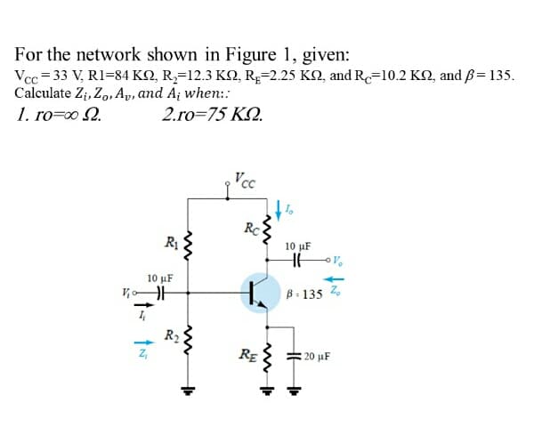 For the network shown in Figure 1, given:
Vcc = 33 V, R1=84 KN, R,=12.3 K2, RĘ=2.25 KN, and Re=10.2 KQ, and ß= 135.
Calculate Z;, Zo, Ap, and A; when:
1. ro=00 2.
2.ro=75 K.
Vcc
RC
10 μΕ
10 μΕ
B : 135 2.
R2
Z,
RE
20 μF

