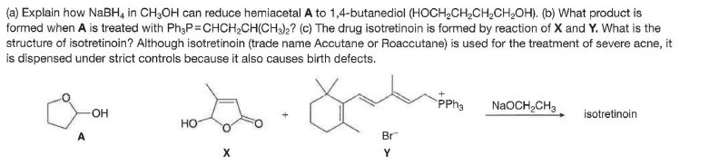 (a) Explain how NaBH, in CH;OH can reduce hemiacetal A to 1,4-butanediol (HOCH,CH,CH,CH,OH). (b) What product is
formed when A is treated with Ph;P=CHCH,CH(CH),? (c) The drug isotretinoin is formed by reaction of X and Y. What is the
structure of isotretinoin? Although isotretinoin (trade name Accutane or Roaccutane) is used for the treatment of severe acne, it
is dispensed under strict controls because it also causes birth defects.
PPha
NaOCH,CH3
HO-
isotretinoin
HO
A
Br
X
Y
