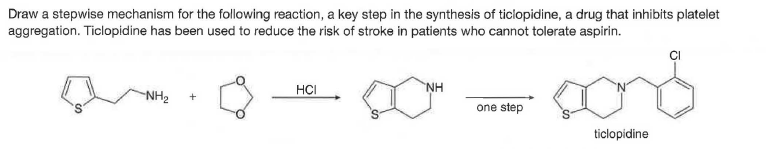 Draw a stepwise mechanism for the following reaction, a key step in the synthesis of ticlopidine, a drug that inhibits platelet
aggregation. Ticlopidine has been used to reduce the risk of stroke in patients who cannot tolerate aspirin.
ČI
HCI
NH
NH2
one step
ticlopidine
