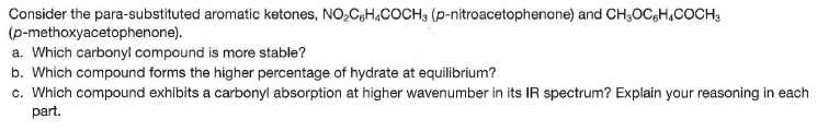 Consider the para-substituted aromatic ketones, NO,CeH,COCH3 (p-nitroacetophenone) and CH30OC,H,COCH3
(p-methoxyacetophenone).
a. Which carbonyl compound is more stable?
b. Which compound forms the higher percentage of hydrate at equilibrium?
c. Which compound exhibits a carbonyl absorption at higher wavenumber in its IR spectrum? Explain your reasoning in each
part.
