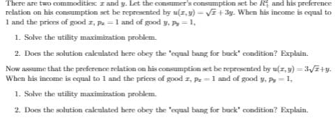 There are two commodities: z and y. Let the consumer's consumption set be Rị and his preference
relation on his consumption set be represented by u(z, y) = VE + 3y. When his income is equal to
1 and the prices of good z, Pz = 1 and of good y, Py = 1,
1. Solve the utility maximization problem.
2. Does the solution calculated here obey the "equal bang for bnek' condition? Explain.
Now assume that the preference relation on his consumption set be represented by u(z, y) = 3V7+y.
When his income is equal to 1 and the prices of good z, Pz = 1 and of good y, Py = 1,
1. Solve the utility maximization problem.
2. Does the solution calculated here obey the "equal bang for buck' condition? Explain.
