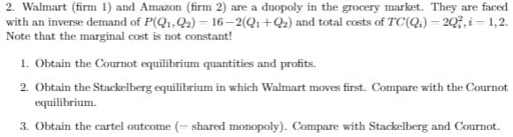 2. Walmart (firm 1) and Amazon (firm 2) are a duopoly in the grocery market. They are faced
with an inverse demand of P(Q1,Q2) = 16– 2(Q1+Q2) and total costs of TC(Q.) = 20?, i = 1,2.
Note that the marginal cost is not constant!
1. Obtain the Cournot equilibrium quantities and profits.
2. Obtain the Stackelberg equilibrium in which Walmart moves first. Compare with the Cournot
equilibrium.
3. Obtain the cartel outcome (- shared monopoly). Compare with Stackelberg and Cournot.
